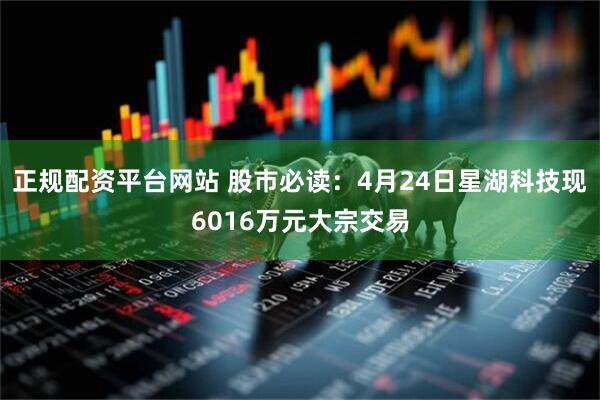 正规配资平台网站 股市必读：4月24日星湖科技现6016万元大宗交易