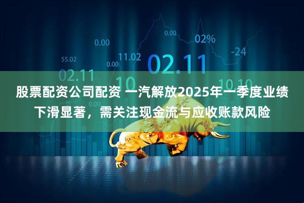 股票配资公司配资 一汽解放2025年一季度业绩下滑显著，需关注现金流与应收账款风险