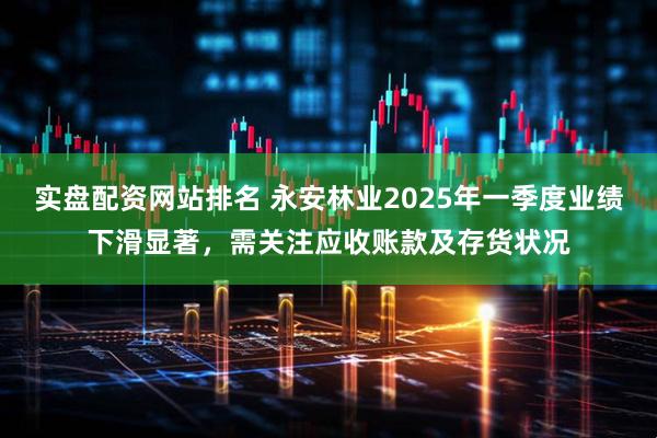 实盘配资网站排名 永安林业2025年一季度业绩下滑显著，需关注应收账款及存货状况