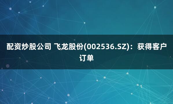 配资炒股公司 飞龙股份(002536.SZ)：获得客户订单
