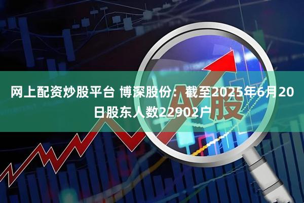 网上配资炒股平台 博深股份：截至2025年6月20日股东人数22902户