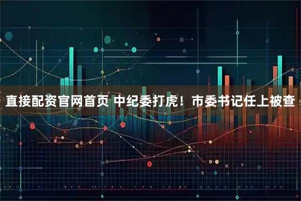 直接配资官网首页 中纪委打虎！市委书记任上被查