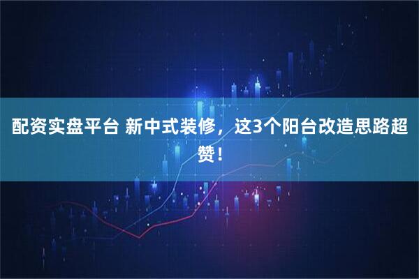 配资实盘平台 新中式装修，这3个阳台改造思路超赞！