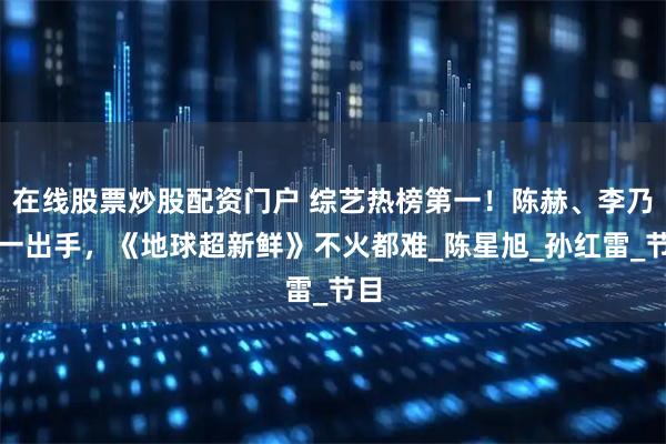 在线股票炒股配资门户 综艺热榜第一！陈赫、李乃文一出手，《地球超新鲜》不火都难_陈星旭_孙红雷_节目