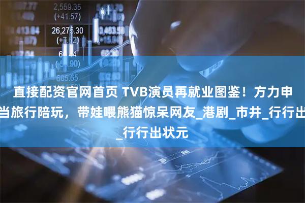 直接配资官网首页 TVB演员再就业图鉴！方力申改行当旅行陪玩，带娃喂熊猫惊呆网友_港剧_市井_行行出状元