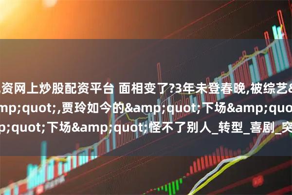 配资网上炒股配资平台 面相变了?3年未登春晚,被综艺"开除",贾玲如今的"下场"怪不了别人_转型_喜剧_突破