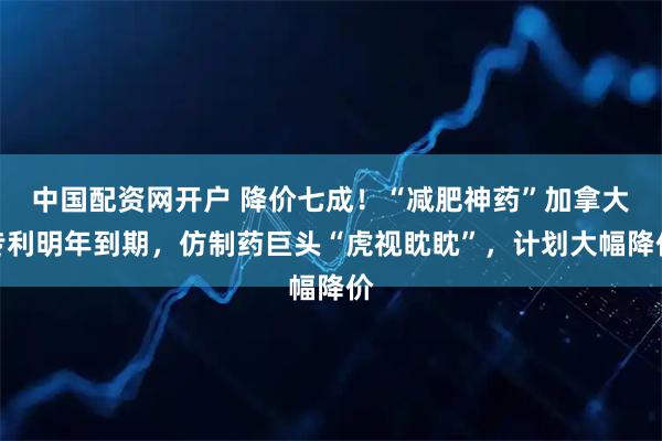 中国配资网开户 降价七成！“减肥神药”加拿大专利明年到期，仿制药巨头“虎视眈眈”，计划大幅降价