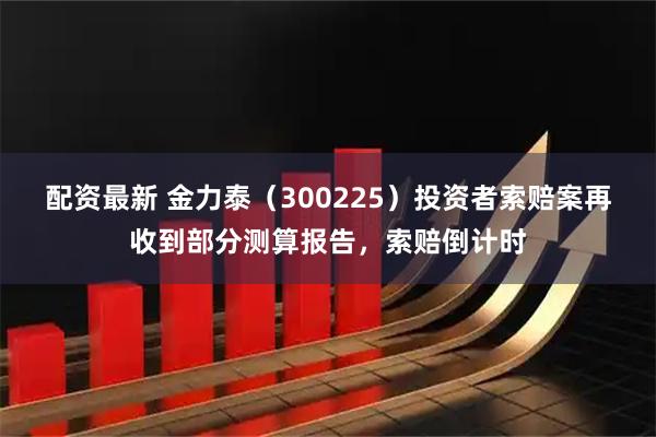 配资最新 金力泰（300225）投资者索赔案再收到部分测算报告，索赔倒计时