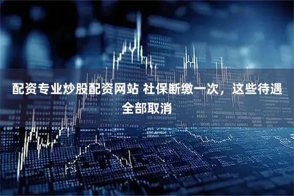 配资专业炒股配资网站 社保断缴一次，这些待遇全部取消