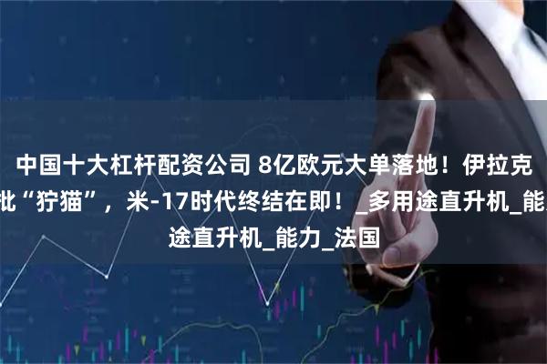 中国十大杠杆配资公司 8亿欧元大单落地！伊拉克接收首批“狞猫”，米-17时代终结在即！_多用途直升机_能力_法国