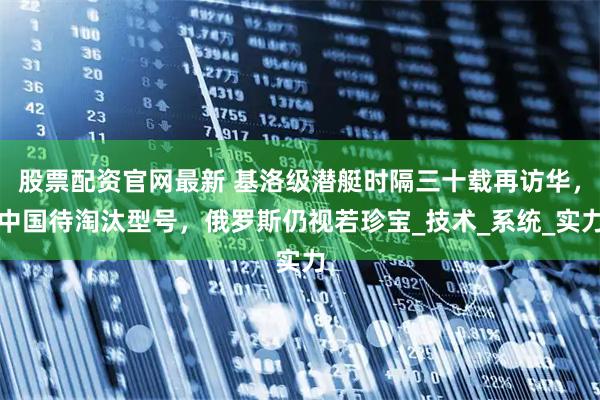 股票配资官网最新 基洛级潜艇时隔三十载再访华，中国待淘汰型号，俄罗斯仍视若珍宝_技术_系统_实力