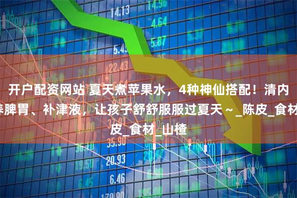 开户配资网站 夏天煮苹果水，4种神仙搭配！清内热、养脾胃、补津液，让孩子舒舒服服过夏天～_陈皮_食材_山楂