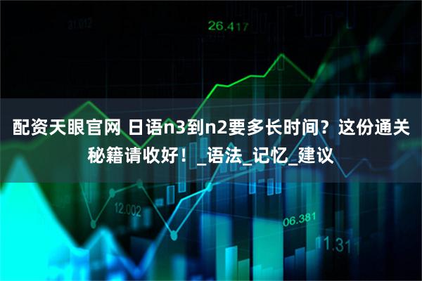 配资天眼官网 日语n3到n2要多长时间？这份通关秘籍请收好！_语法_记忆_建议