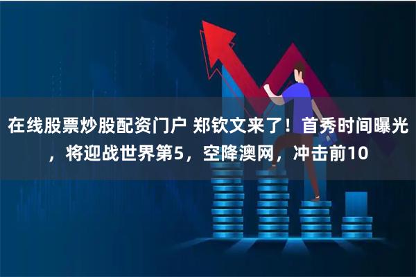 在线股票炒股配资门户 郑钦文来了！首秀时间曝光，将迎战世界第5，空降澳网，冲击前10